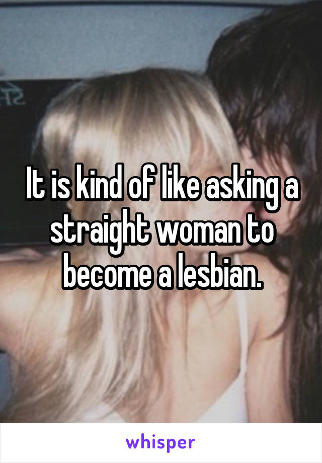 It is kind of like asking a straight woman to become a lesbian.