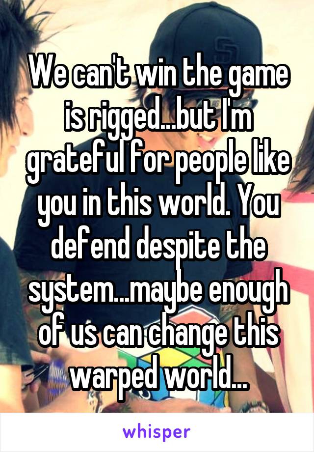 We can't win the game is rigged...but I'm grateful for people like you in this world. You defend despite the system...maybe enough of us can change this warped world...