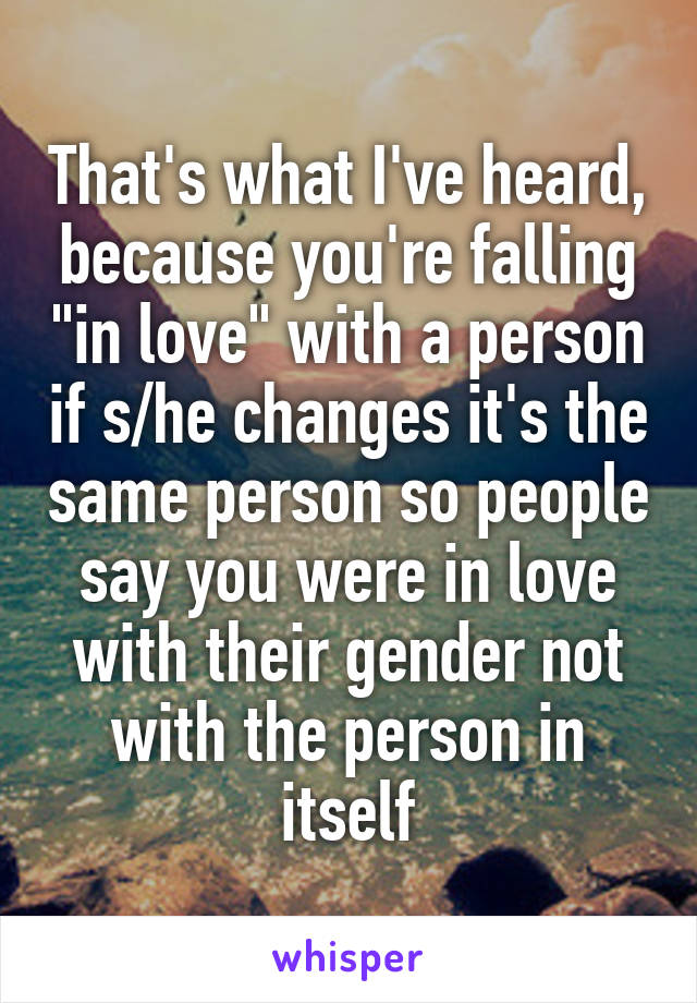 That's what I've heard, because you're falling "in love" with a person if s/he changes it's the same person so people say you were in love with their gender not with the person in itself