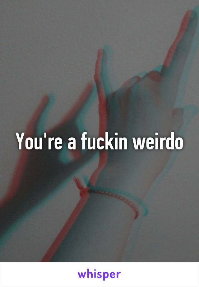 You're a fuckin weirdo