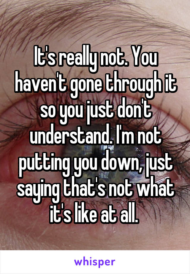 It's really not. You haven't gone through it so you just don't understand. I'm not putting you down, just saying that's not what it's like at all. 