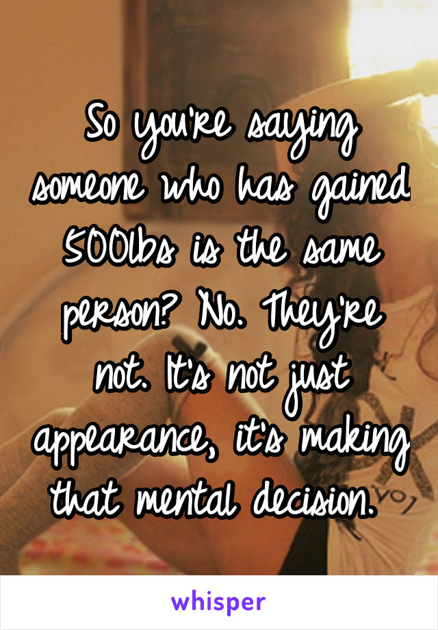 So you're saying someone who has gained 500lbs is the same person? No. They're not. It's not just appearance, it's making that mental decision. 