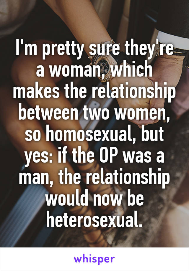 I'm pretty sure they're a woman, which makes the relationship between two women, so homosexual, but yes: if the OP was a man, the relationship would now be heterosexual.