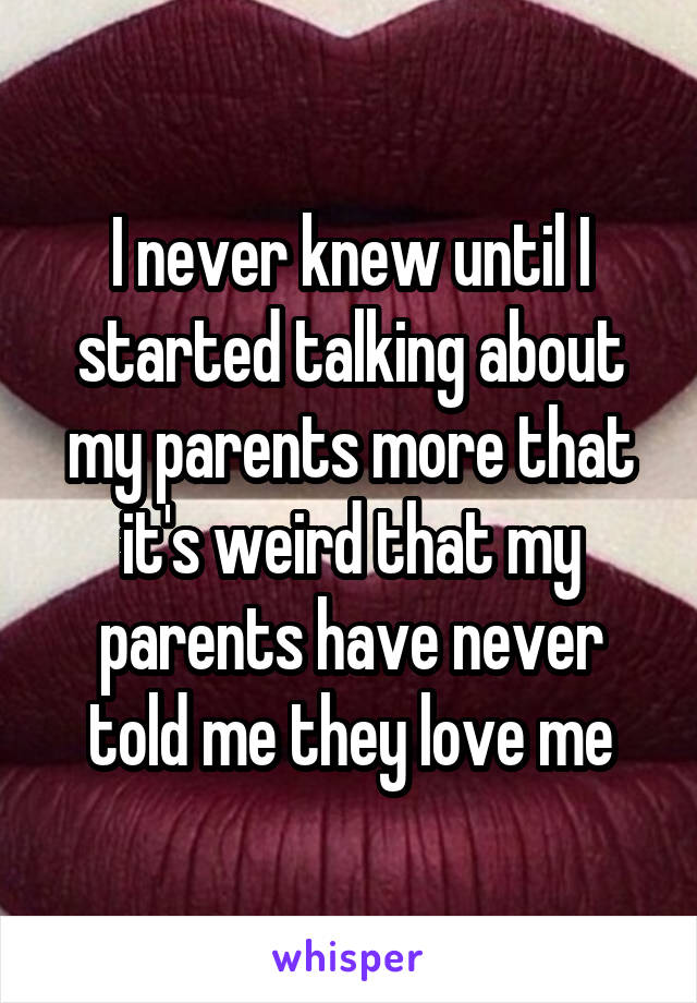 I never knew until I started talking about my parents more that it's weird that my parents have never told me they love me