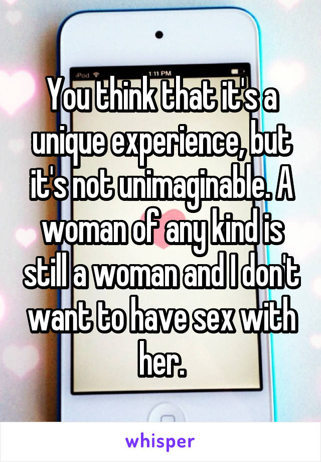 You think that it's a unique experience, but it's not unimaginable. A woman of any kind is still a woman and I don't want to have sex with her.