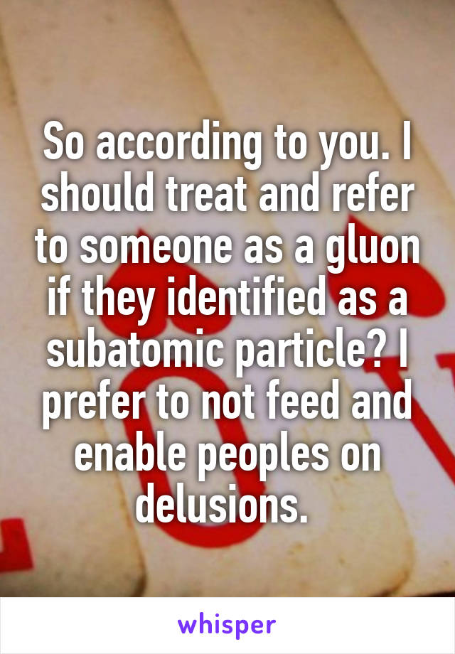 So according to you. I should treat and refer to someone as a gluon if they identified as a subatomic particle? I prefer to not feed and enable peoples on delusions. 