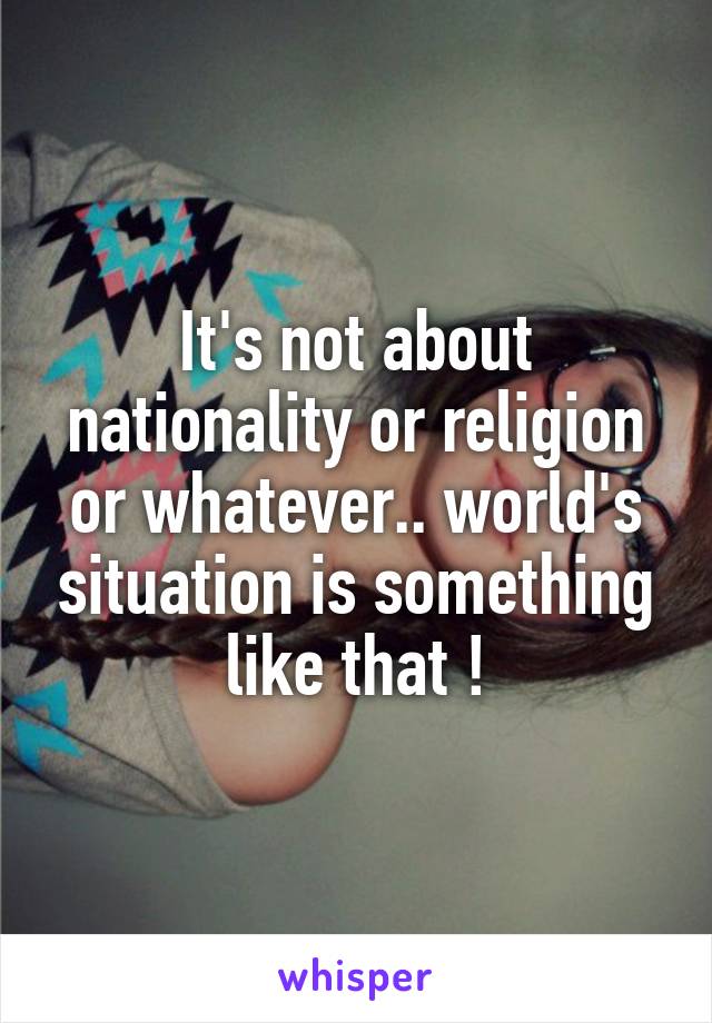 It's not about nationality or religion or whatever.. world's situation is something like that !
