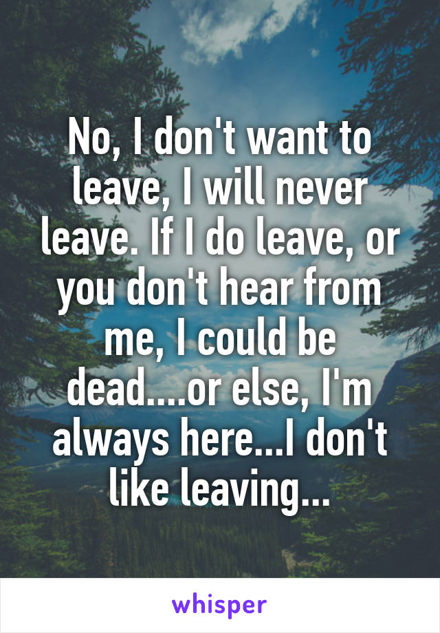 No, I don't want to leave, I will never leave. If I do leave, or you don't hear from me, I could be dead....or else, I'm always here...I don't like leaving...