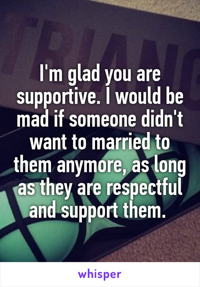 I'm glad you are supportive. I would be mad if someone didn't want to married to them anymore, as long as they are respectful and support them. 