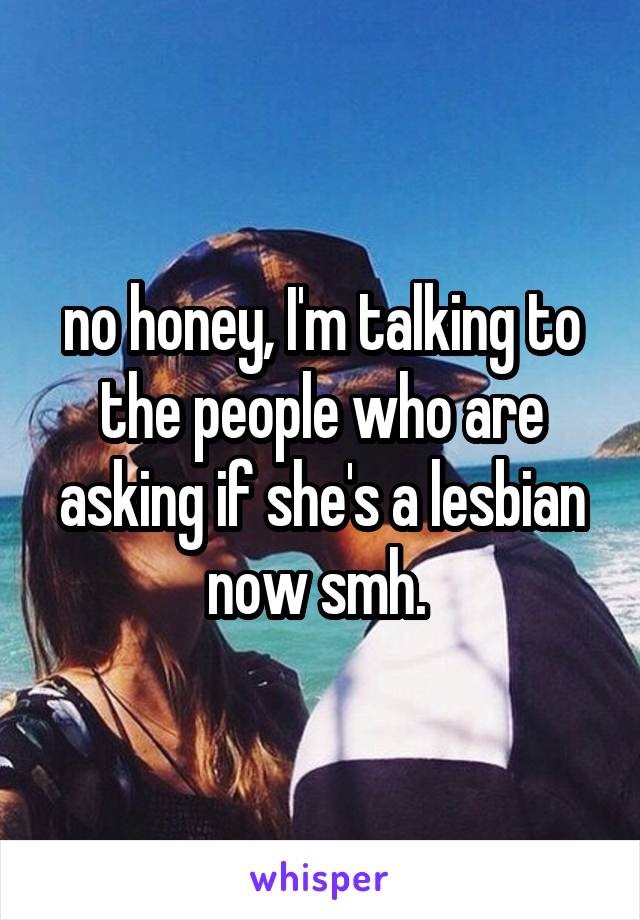 no honey, I'm talking to the people who are asking if she's a lesbian now smh. 