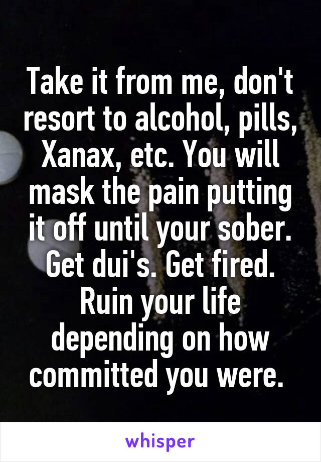 Take it from me, don't resort to alcohol, pills, Xanax, etc. You will mask the pain putting it off until your sober. Get dui's. Get fired. Ruin your life depending on how committed you were. 