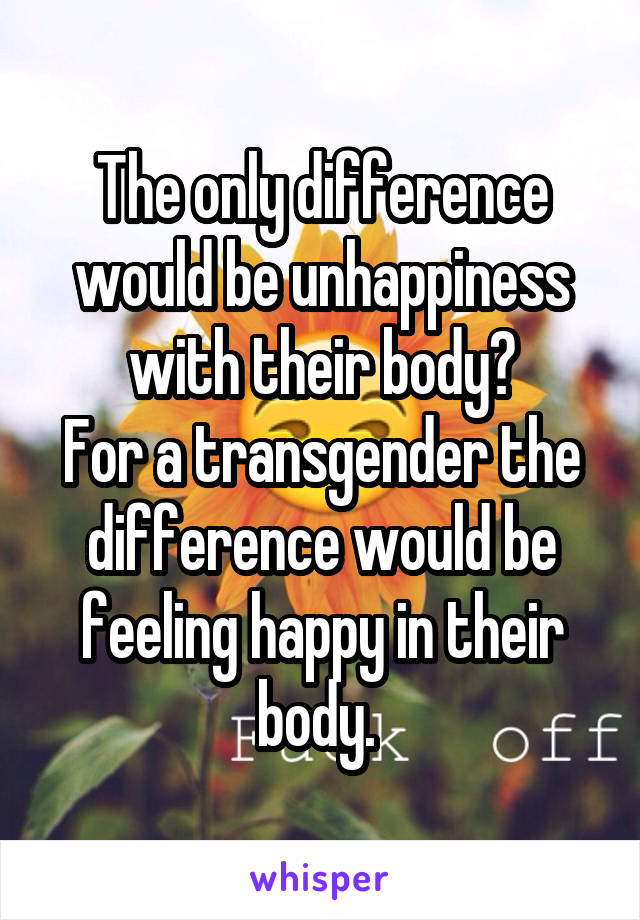 The only difference would be unhappiness with their body?
For a transgender the difference would be feeling happy in their body. 