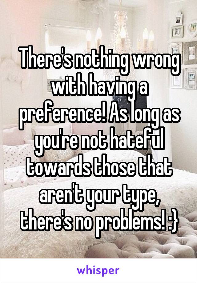 There's nothing wrong with having a preference! As long as you're not hateful towards those that aren't your type, there's no problems! :}