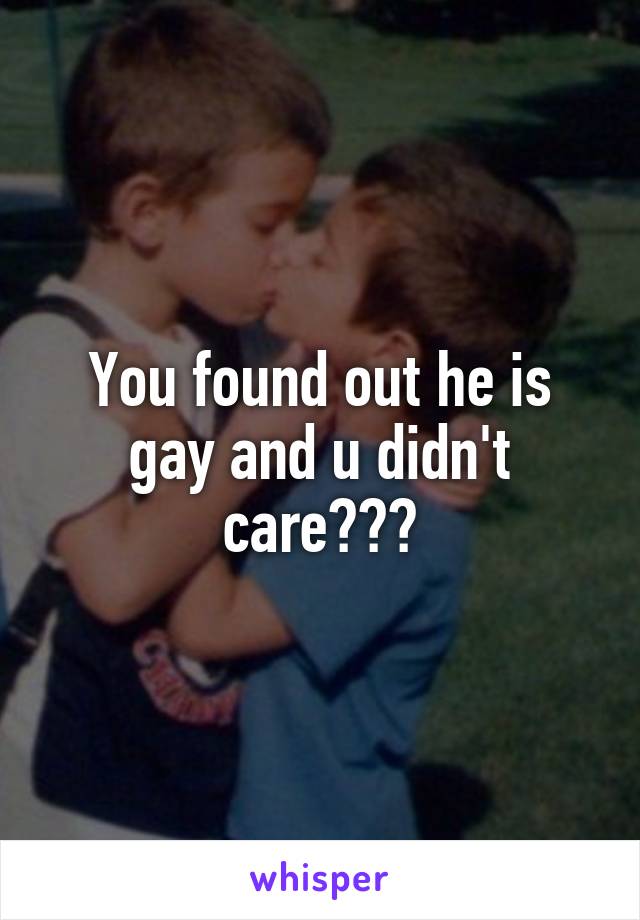 You found out he is gay and u didn't care???