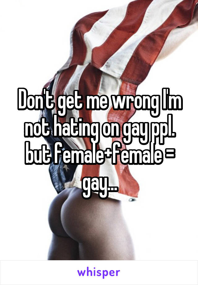 Don't get me wrong I'm not hating on gay ppl. but female+female = gay...