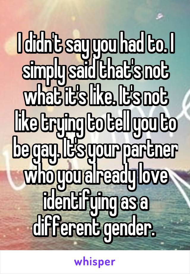 I didn't say you had to. I simply said that's not what it's like. It's not like trying to tell you to be gay. It's your partner who you already love identifying as a different gender. 