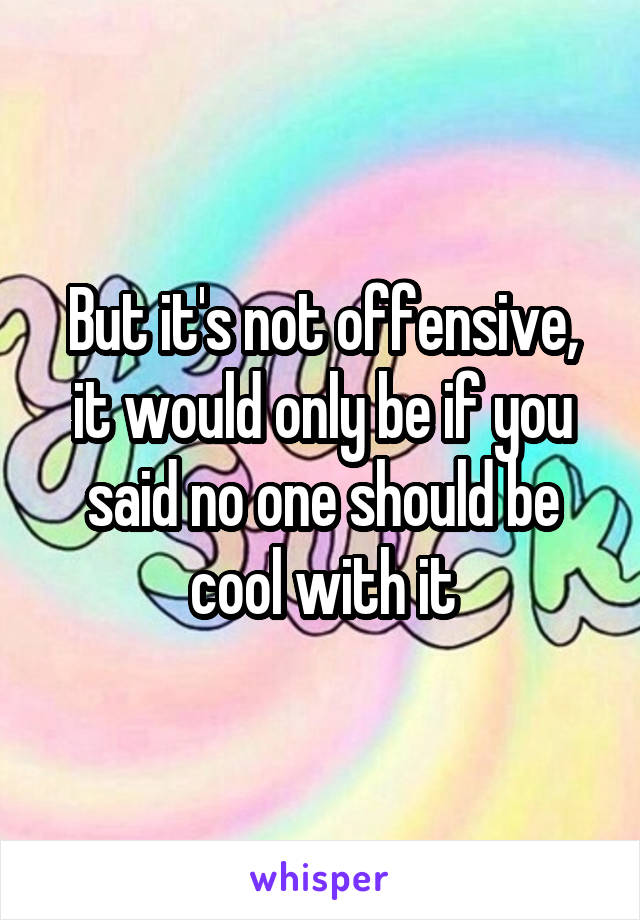 But it's not offensive, it would only be if you said no one should be cool with it