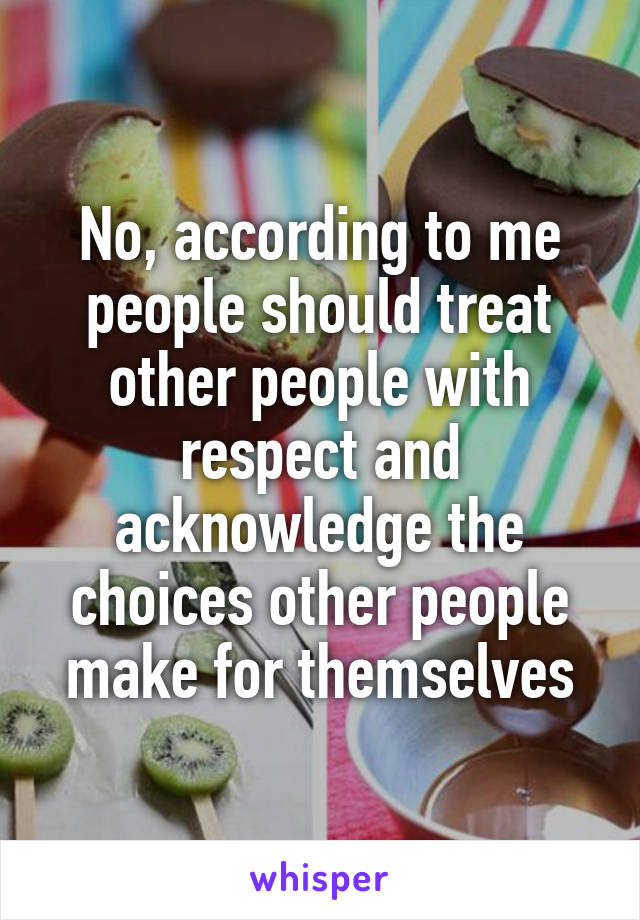 No, according to me people should treat other people with respect and acknowledge the choices other people make for themselves