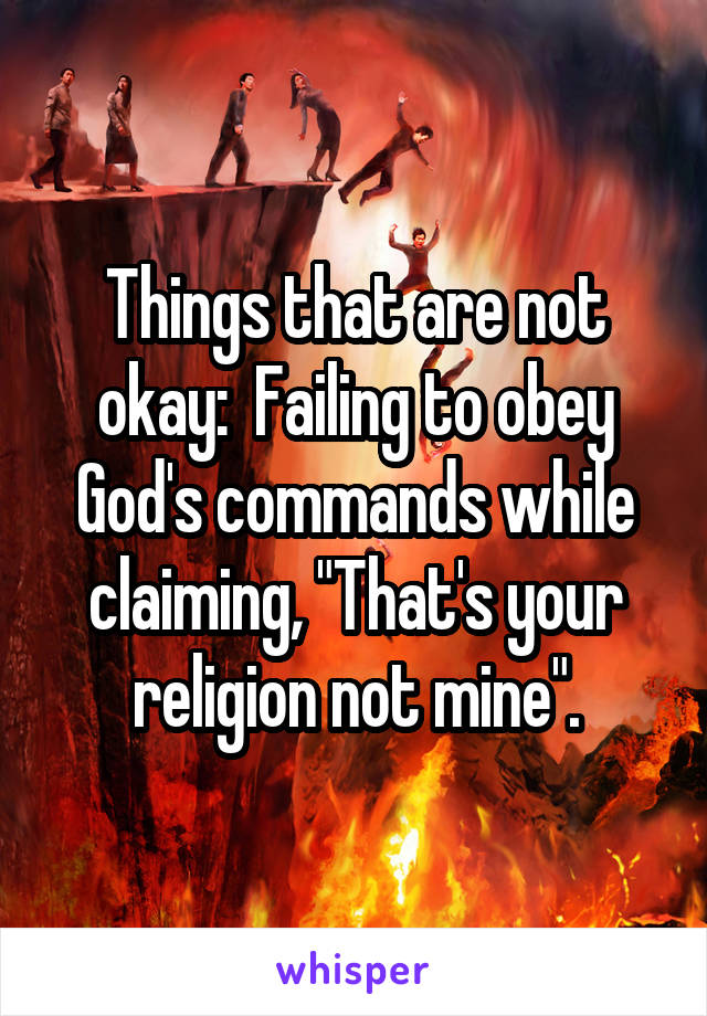 Things that are not okay:  Failing to obey God's commands while claiming, "That's your religion not mine".