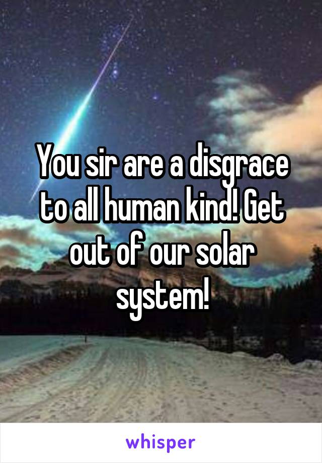 You sir are a disgrace to all human kind! Get out of our solar system!