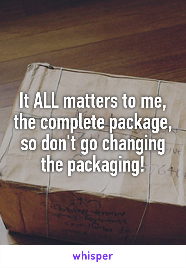 It ALL matters to me, the complete package, so don't go changing the packaging!