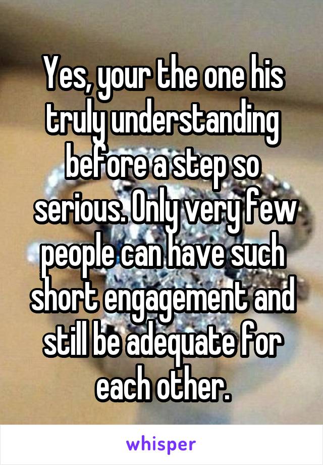 Yes, your the one his truly understanding before a step so
 serious. Only very few people can have such short engagement and still be adequate for each other.
