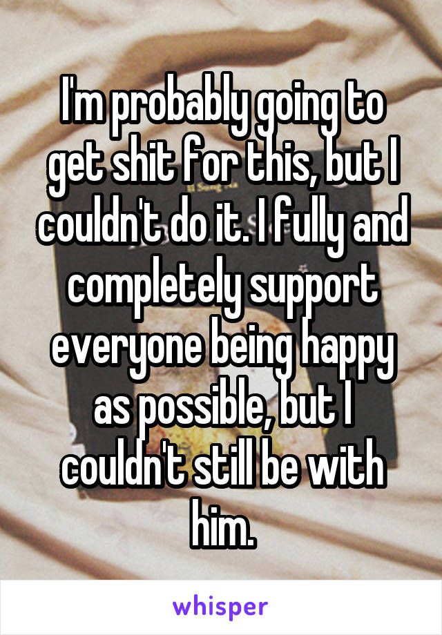 I'm probably going to get shit for this, but I couldn't do it. I fully and completely support everyone being happy as possible, but I couldn't still be with him.