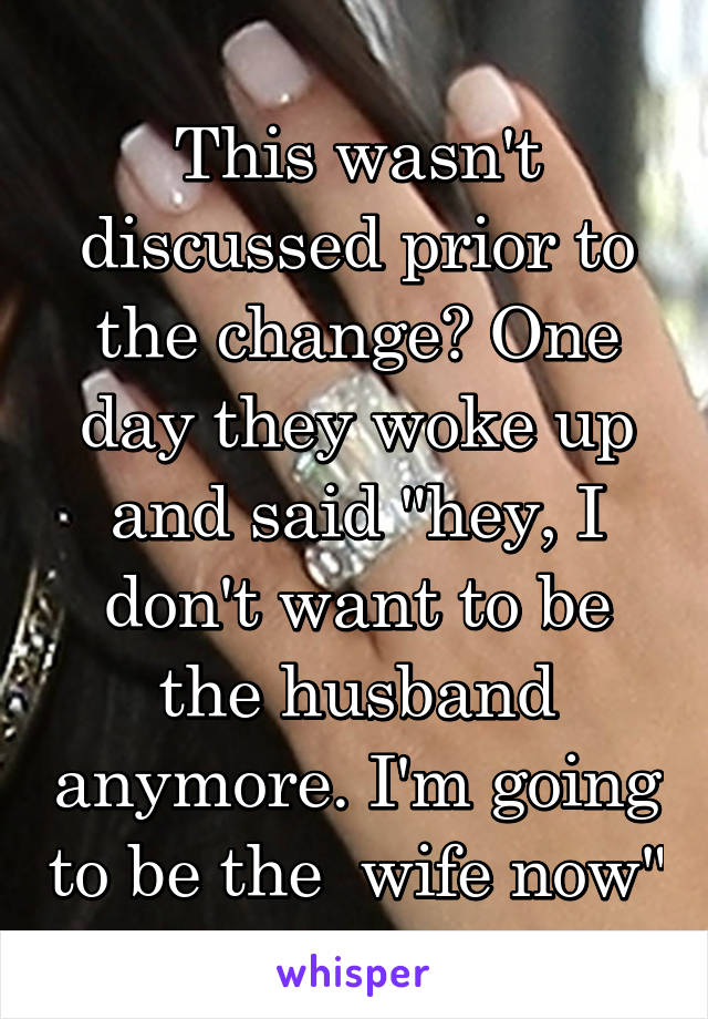 This wasn't discussed prior to the change? One day they woke up and said "hey, I don't want to be the husband anymore. I'm going to be the  wife now"