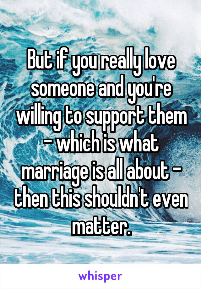 But if you really love someone and you're willing to support them - which is what marriage is all about - then this shouldn't even matter.