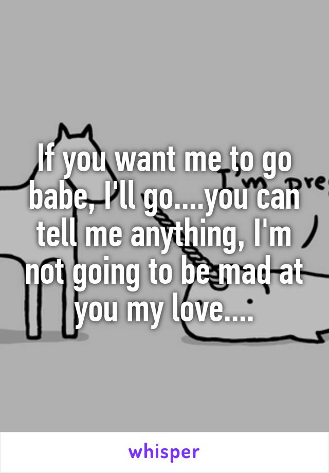 If you want me to go babe, I'll go....you can tell me anything, I'm not going to be mad at you my love....