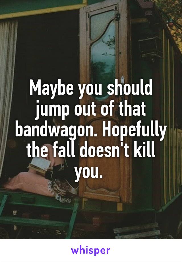 Maybe you should jump out of that bandwagon. Hopefully the fall doesn't kill you. 