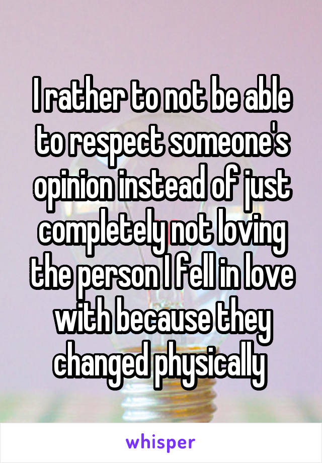 I rather to not be able to respect someone's opinion instead of just completely not loving the person I fell in love with because they changed physically 