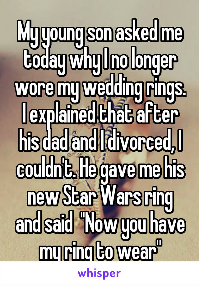 My young son asked me today why I no longer wore my wedding rings. I explained that after his dad and I divorced, I couldn't. He gave me his new Star Wars ring and said  "Now you have my ring to wear"