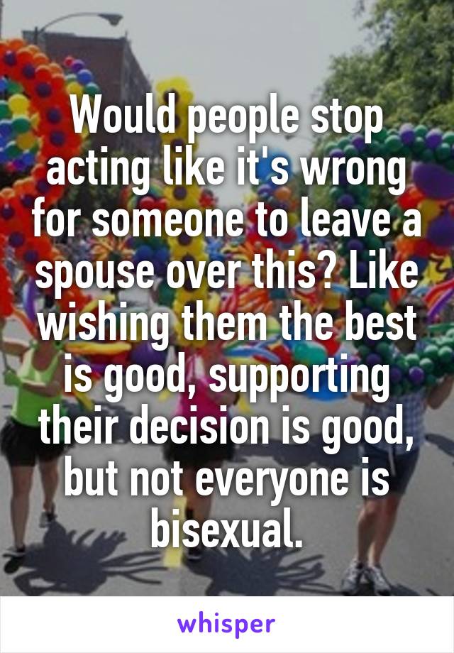 Would people stop acting like it's wrong for someone to leave a spouse over this? Like wishing them the best is good, supporting their decision is good, but not everyone is bisexual.