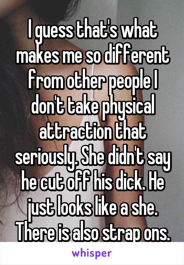 I guess that's what makes me so different from other people I don't take physical attraction that seriously. She didn't say he cut off his dick. He just looks like a she. There is also strap ons.