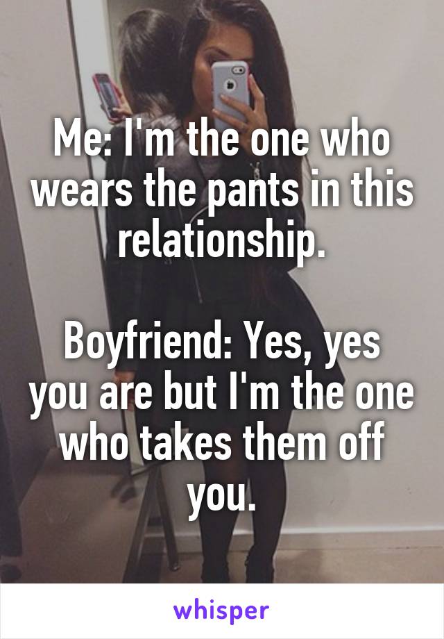 Me: I'm the one who wears the pants in this relationship.

Boyfriend: Yes, yes you are but I'm the one who takes them off you.