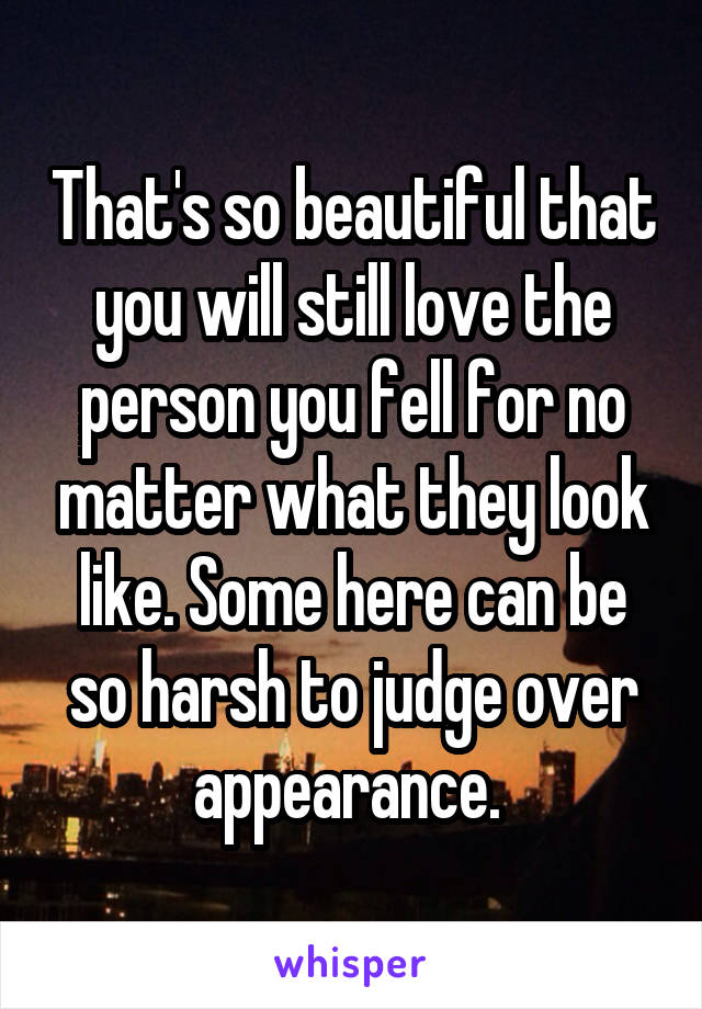 That's so beautiful that you will still love the person you fell for no matter what they look like. Some here can be so harsh to judge over appearance. 