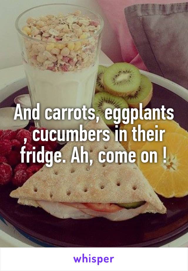 And carrots, eggplants , cucumbers in their fridge. Ah, come on !