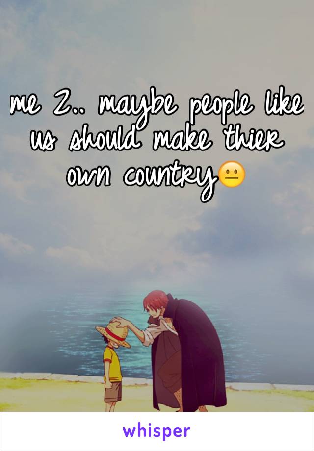 me 2.. maybe people like us should make thier own country😐