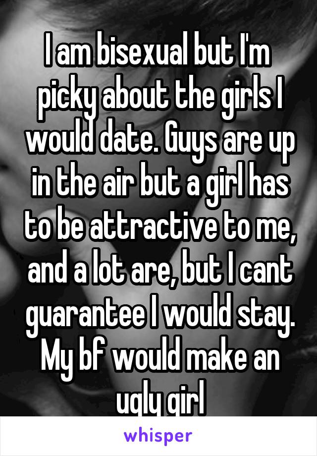 I am bisexual but I'm  picky about the girls I would date. Guys are up in the air but a girl has to be attractive to me, and a lot are, but I cant guarantee I would stay. My bf would make an ugly girl