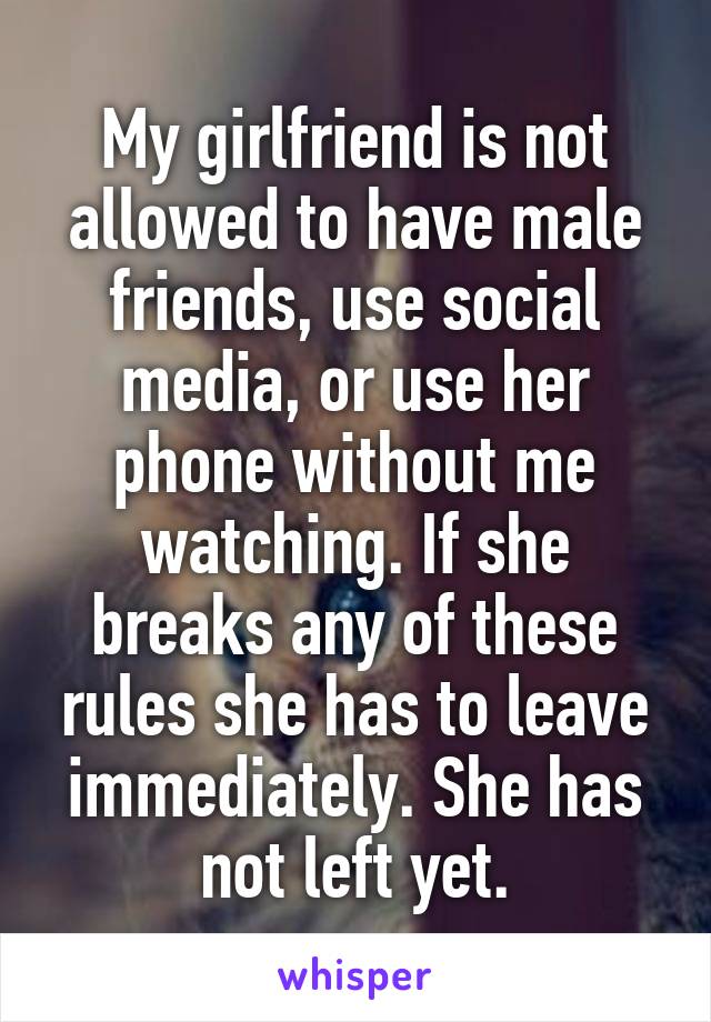 My girlfriend is not allowed to have male friends, use social media, or use her phone without me watching. If she breaks any of these rules she has to leave immediately. She has not left yet.
