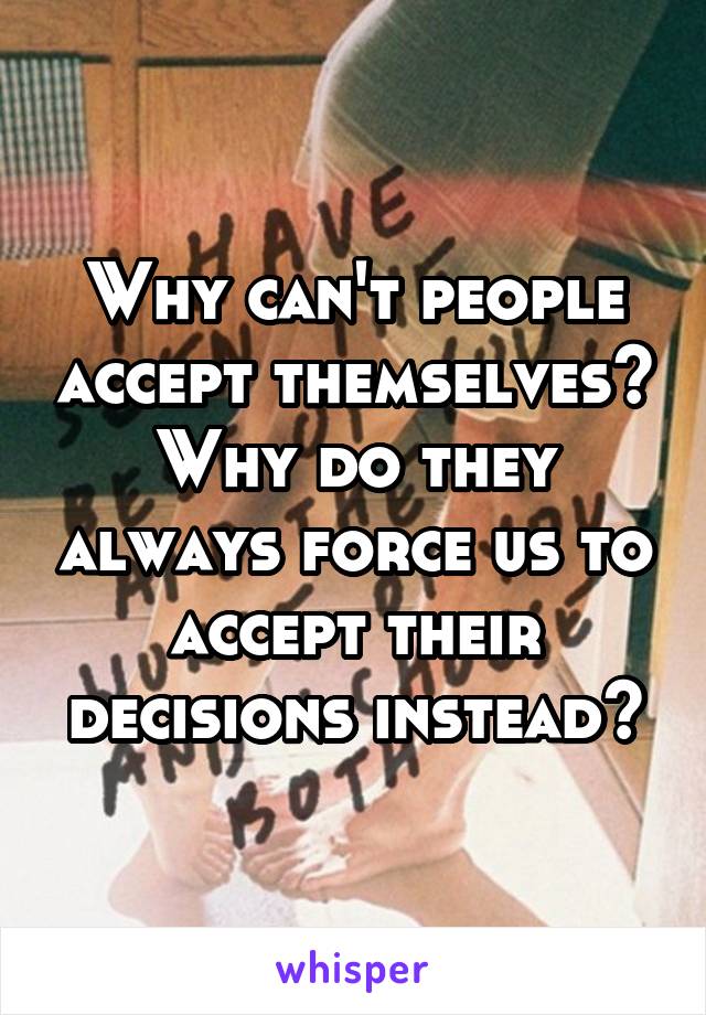 Why can't people accept themselves? Why do they always force us to accept their decisions instead?