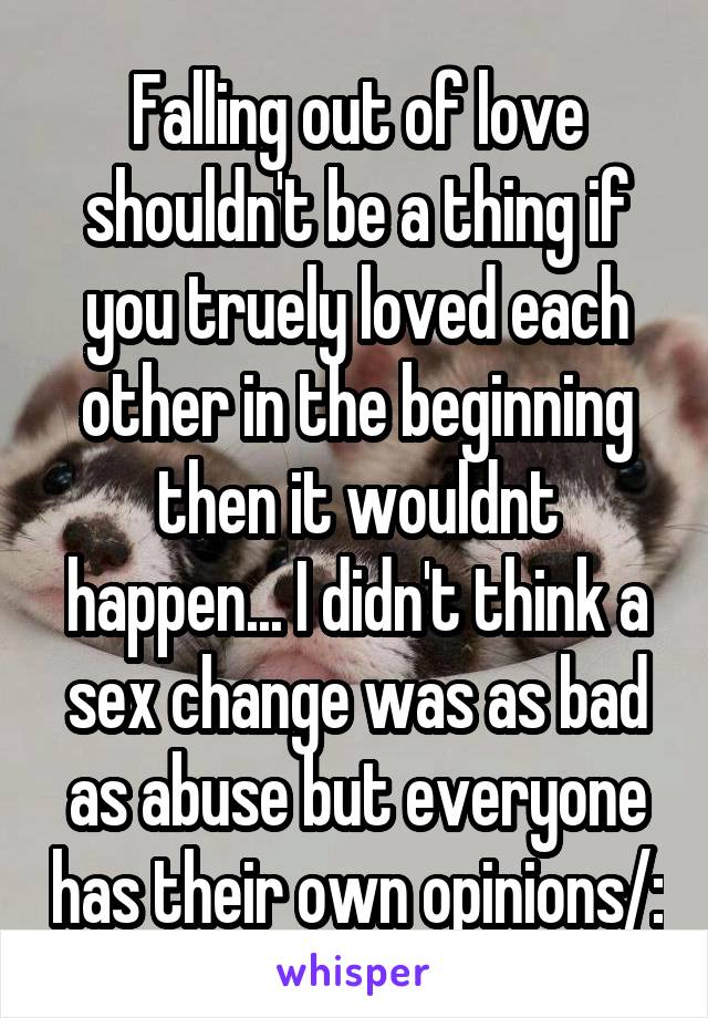 Falling out of love shouldn't be a thing if you truely loved each other in the beginning then it wouldnt happen... I didn't think a sex change was as bad as abuse but everyone has their own opinions/: