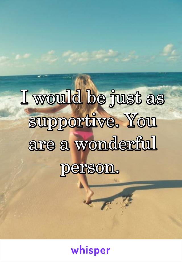 I would be just as supportive. You are a wonderful person. 