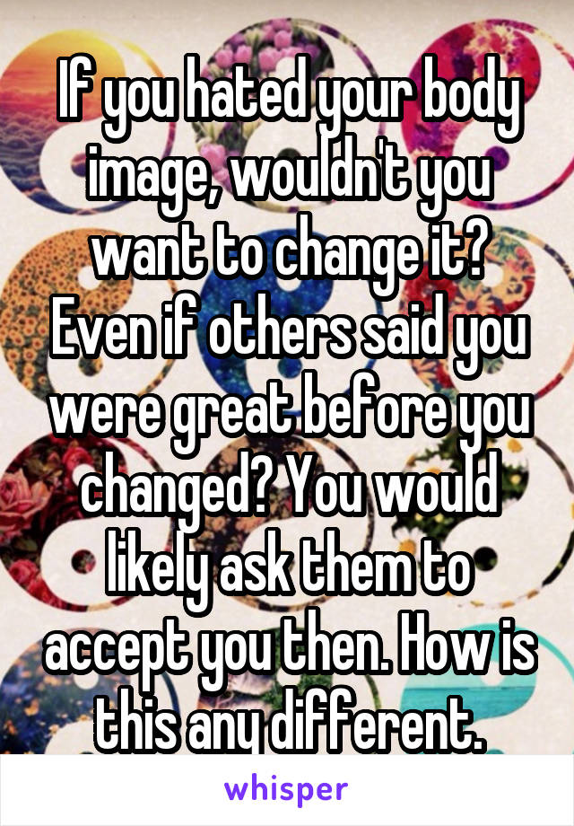 If you hated your body image, wouldn't you want to change it? Even if others said you were great before you changed? You would likely ask them to accept you then. How is this any different.