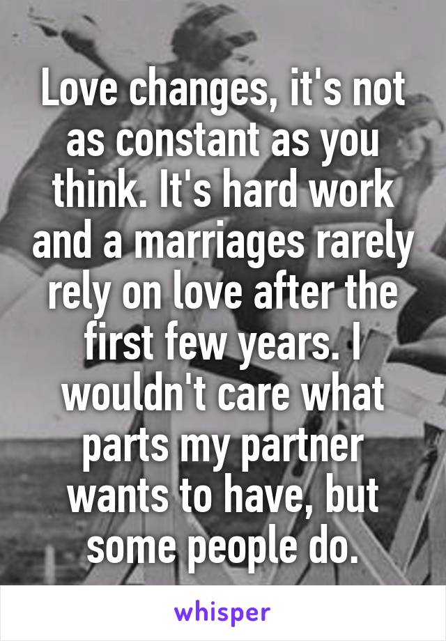 Love changes, it's not as constant as you think. It's hard work and a marriages rarely rely on love after the first few years. I wouldn't care what parts my partner wants to have, but some people do.