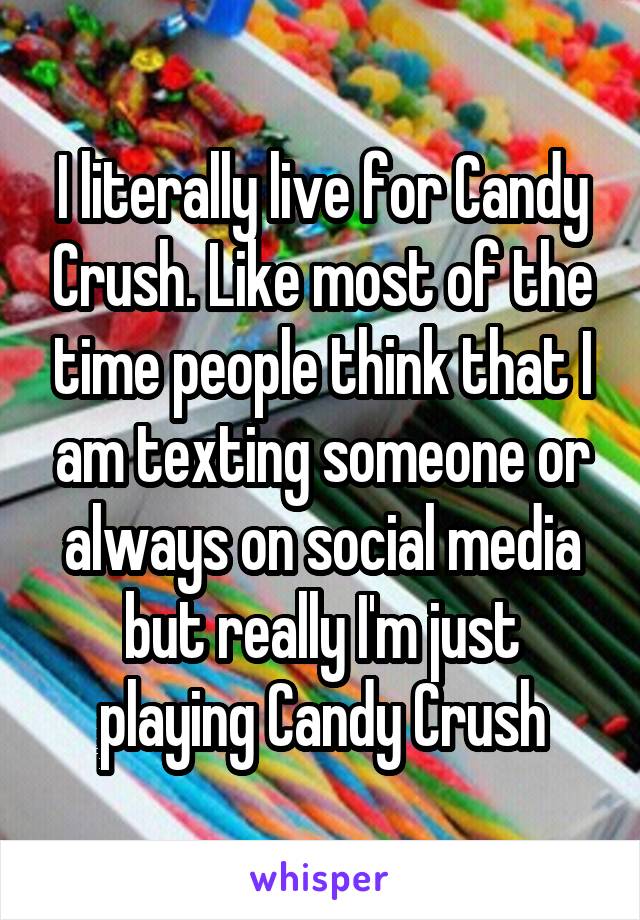 I literally live for Candy Crush. Like most of the time people think that I am texting someone or always on social media but really I'm just playing Candy Crush