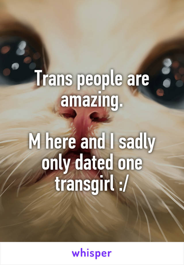 Trans people are amazing.

M here and I sadly only dated one transgirl :/