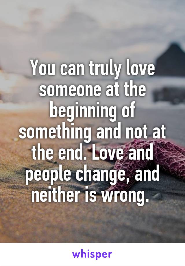 You can truly love someone at the beginning of something and not at the end. Love and people change, and neither is wrong. 