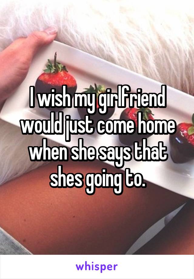 I wish my girlfriend would just come home when she says that shes going to.